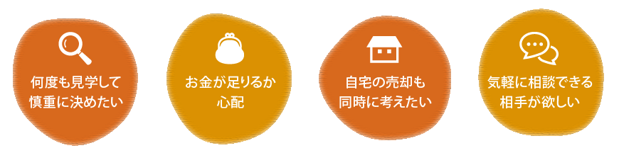 何度も見学して慎重に決めたい | お金が足りるか心配 | 自宅の売却も同時に考えたい | 気軽に相談できる相手が欲しい